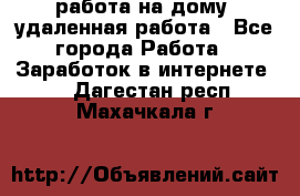 работа на дому, удаленная работа - Все города Работа » Заработок в интернете   . Дагестан респ.,Махачкала г.